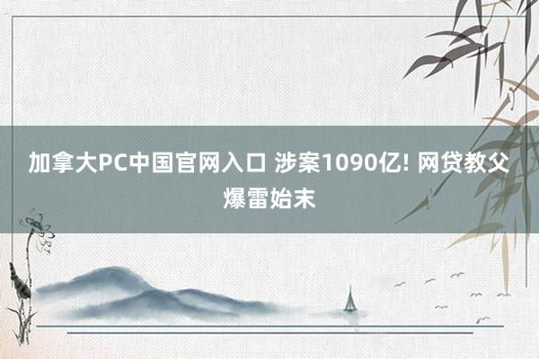 加拿大PC中国官网入口 涉案1090亿! 网贷教父爆雷始末