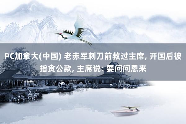   PC加拿大(中国) 老赤军刺刀前救过主席, 开国后被指贪公款, 主席说: 要问问恩来