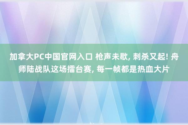 加拿大PC中国官网入口 枪声未歇, 刺杀又起! 舟师陆战队这场擂台赛, 每一帧都是热血大片